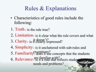 Rules & Explanations Characteristics of good rules include the following: 1.  Truth   2.  Limitation 3.  Clarity 4.  Simplicity 5.  Familiarity 6.  Relevance - is the rule true? - is it clear what the rule covers and what it doesn’t? - is it clearly expressed? - is it uncluttered with sub-rules and exceptions? - does it use concepts that the students are familiar with? - is it a rule that reflects students’ specific needs and problems? 