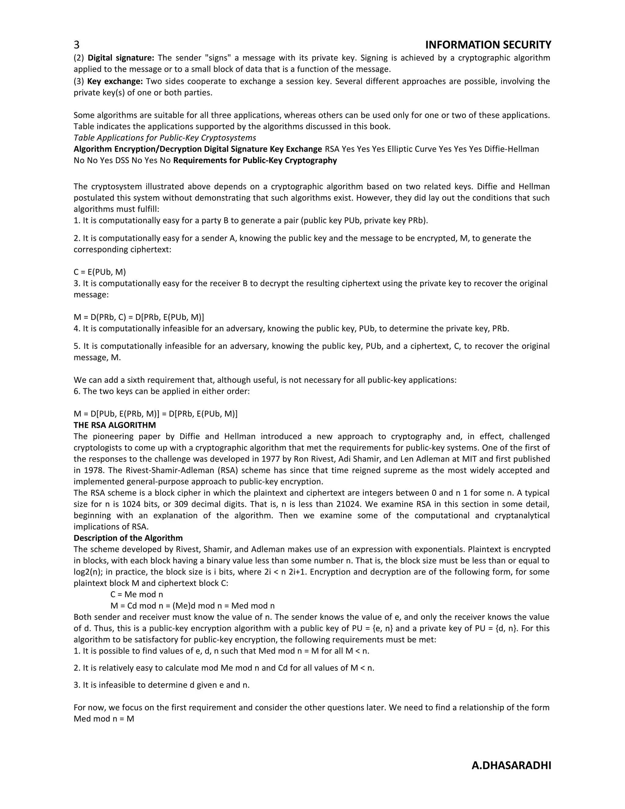 3 INFORMATION SECURITY
(2) Digital signature: The sender "signs" a message with its private key. Signing is achieved by a cryptographic algorithm
applied to the message or to a small block of data that is a function of the message.
(3) Key exchange: Two sides cooperate to exchange a session key. Several different approaches are possible, involving the
private key(s) of one or both parties.
Some algorithms are suitable for all three applications, whereas others can be used only for one or two of these applications.
Table indicates the applications supported by the algorithms discussed in this book.
Table Applications for Public-Key Cryptosystems
Algorithm Encryption/Decryption Digital Signature Key Exchange RSA Yes Yes Yes Elliptic Curve Yes Yes Yes Diffie-Hellman
No No Yes DSS No Yes No Requirements for Public-Key Cryptography
The cryptosystem illustrated above depends on a cryptographic algorithm based on two related keys. Diffie and Hellman
postulated this system without demonstrating that such algorithms exist. However, they did lay out the conditions that such
algorithms must fulfill:
1. It is computationally easy for a party B to generate a pair (public key PUb, private key PRb).
2. It is computationally easy for a sender A, knowing the public key and the message to be encrypted, M, to generate the
corresponding ciphertext:
C = E(PUb, M)
3. It is computationally easy for the receiver B to decrypt the resulting ciphertext using the private key to recover the original
message:
M = D(PRb, C) = D[PRb, E(PUb, M)]
4. It is computationally infeasible for an adversary, knowing the public key, PUb, to determine the private key, PRb.
5. It is computationally infeasible for an adversary, knowing the public key, PUb, and a ciphertext, C, to recover the original
message, M.
We can add a sixth requirement that, although useful, is not necessary for all public-key applications:
6. The two keys can be applied in either order:
M = D[PUb, E(PRb, M)] = D[PRb, E(PUb, M)]
THE RSA ALGORITHM
The pioneering paper by Diffie and Hellman introduced a new approach to cryptography and, in effect, challenged
cryptologists to come up with a cryptographic algorithm that met the requirements for public-key systems. One of the first of
the responses to the challenge was developed in 1977 by Ron Rivest, Adi Shamir, and Len Adleman at MIT and first published
in 1978. The Rivest-Shamir-Adleman (RSA) scheme has since that time reigned supreme as the most widely accepted and
implemented general-purpose approach to public-key encryption.
The RSA scheme is a block cipher in which the plaintext and ciphertext are integers between 0 and n 1 for some n. A typical
size for n is 1024 bits, or 309 decimal digits. That is, n is less than 21024. We examine RSA in this section in some detail,
beginning with an explanation of the algorithm. Then we examine some of the computational and cryptanalytical
implications of RSA.
Description of the Algorithm
The scheme developed by Rivest, Shamir, and Adleman makes use of an expression with exponentials. Plaintext is encrypted
in blocks, with each block having a binary value less than some number n. That is, the block size must be less than or equal to
log2(n); in practice, the block size is i bits, where 2i < n 2i+1. Encryption and decryption are of the following form, for some
plaintext block M and ciphertext block C:
C = Me mod n
M = Cd mod n = (Me)d mod n = Med mod n
Both sender and receiver must know the value of n. The sender knows the value of e, and only the receiver knows the value
of d. Thus, this is a public-key encryption algorithm with a public key of PU = {e, n} and a private key of PU = {d, n}. For this
algorithm to be satisfactory for public-key encryption, the following requirements must be met:
1. It is possible to find values of e, d, n such that Med mod n = M for all M < n.
2. It is relatively easy to calculate mod Me mod n and Cd for all values of M < n.
3. It is infeasible to determine d given e and n.
For now, we focus on the first requirement and consider the other questions later. We need to find a relationship of the form
Med mod n = M
A.DHASARADHI
 
