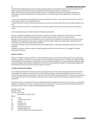 9 INFORMATION SECURITY
centralized time-sharing system, the time-sharing operating system must provide the security. The operating system can
enforce access control policies based on user identity and use the logon procedure to identify users.
Today, neither of these scenarios is typical. More common is a distributed architecture consisting of dedicated user
workstations (clients) and distributed or centralized servers. In this environment, three approaches to security can be
envisioned:
1. Rely on each individual client workstation to assure the identity of its user or users and rely on each server to enforce a
security policy based on user identification (ID).
2. Require that client systems authenticate themselves to servers, but trust the client system concerning the identity of its
user.
3. Require the user to prove his or her identity for each service invoked. Also require that servers prove their identity to
clients.
The first published report on Kerberos listed the following requirements:
•Secure: A network eavesdropper should not be able to obtain the necessary information to impersonate a user. More
generally, Kerberos should be strong enough that a potential opponent does not find it to be the weak link.
•Reliable: For all services that rely on Kerberos for access control, lack of availability of the Kerberos service means lack of
availability of the supported services. Hence, Kerberos should be highly reliable and should employ a distributed server
architecture, with one system able to back up another.
•Transparent: Ideally, the user should not be aware that authentication is taking place, beyond the requirement to enter a
password.
•Scalable: The system should be capable of supporting large numbers of clients and servers. This suggests a modular,
distributed architecture.
Kerberos Version 4
Version 4 of Kerberos makes use of DES, in a rather elaborate protocol, to provide the authentication service. Viewing the
protocol as a whole, it is difficult to see the need for the many elements contained therein. Therefore, we adopt a strategy
used by Bill Bryant of Project Athena and build up to the full protocol by looking first at several hypothetical dialogues. Each
successive dialogue adds additional complexity to counter security vulnerabilities revealed in the preceding dialogue.After
examining the protocol, we look at some other aspects of version 4.
A Simple Authentication Dialogue
In an unprotected network environment, any client can apply to any server for service. The obvious security risk is that of
impersonation. An opponent can pretend to be another client and obtain unauthorized privileges on server machines. To
counter this threat, servers must be able to confirm the identities of clients who request service. Each server can be required
to undertake this task for each client/server interaction, but in an open environment, this places a substantial burden on
each server.
An alternative is to use an authentication server (AS) that knows the passwords of all users and stores these in a centralized
database. In addition, the AS shares a unique secret key with each server. These keys have been distributed physically or in
some other secure manner. Consider the following hypothetical dialogue:
(1)C?AS: IDC||PC||IDV
(2)AS ?C: Ticket
(3) C?V: IDC ||Ticket
Ticket =E(KV,[ IDC ||ADC || IDV])
Where
C = client
AS = authentication server
V = server
IDC = identifier of C
IDv = identifier of V
PC = password of user on C
ADC =network address of C
KV = secret encryption key shared by AS and V
A.DHASARADHI
 