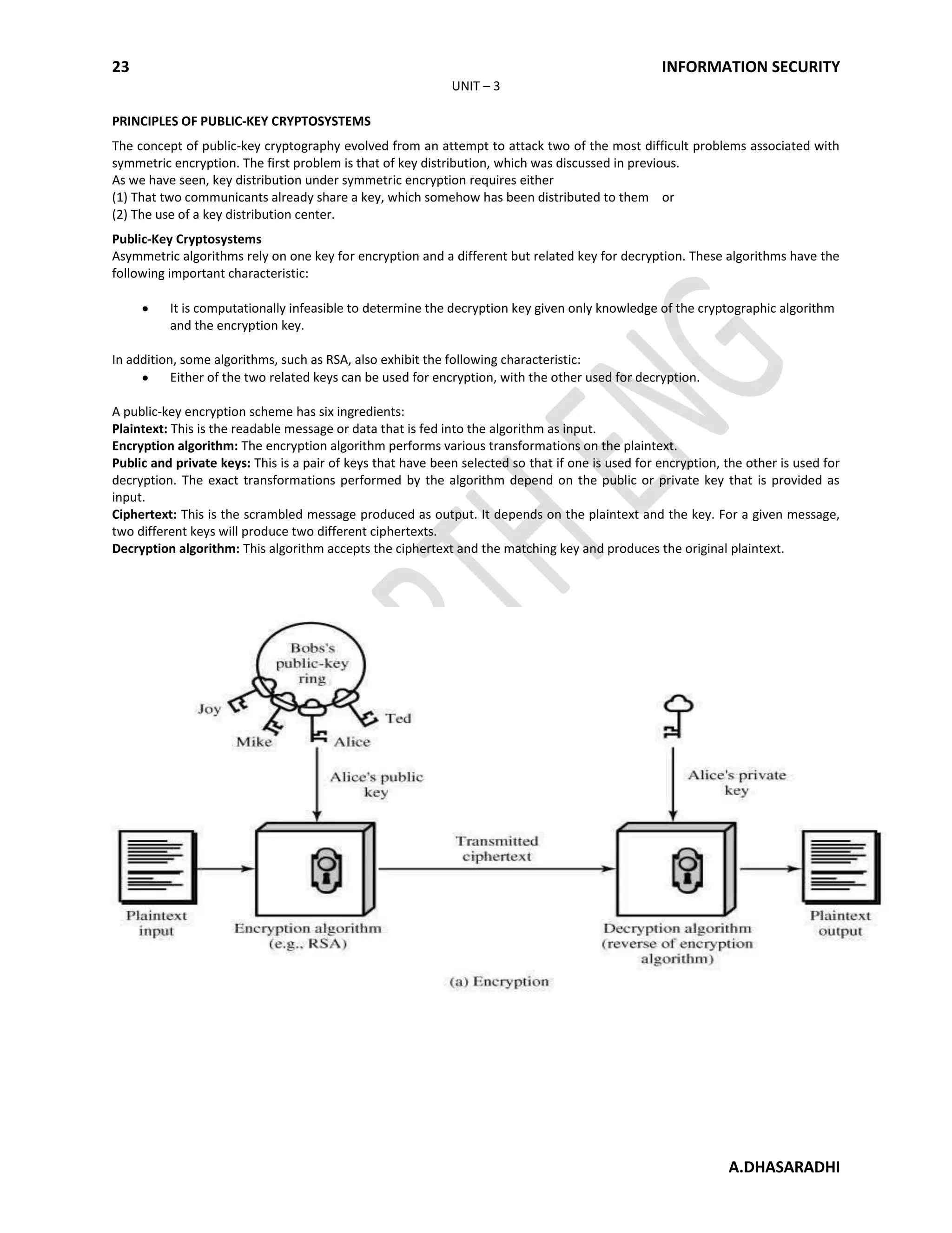 23 INFORMATION SECURITY
A.DHASARADHI
UNIT – 3
PRINCIPLES OF PUBLIC-KEY CRYPTOSYSTEMS
The concept of public-key cryptography evolved from an attempt to attack two of the most difficult problems associated with
symmetric encryption. The first problem is that of key distribution, which was discussed in previous.
As we have seen, key distribution under symmetric encryption requires either
(1) That two communicants already share a key, which somehow has been distributed to them or
(2) The use of a key distribution center.
Public-Key Cryptosystems
Asymmetric algorithms rely on one key for encryption and a different but related key for decryption. These algorithms have the
following important characteristic:
It is computationally infeasible to determine the decryption key given only knowledge of the cryptographic algorithm
and the encryption key.
In addition, some algorithms, such as RSA, also exhibit the following characteristic:
Either of the two related keys can be used for encryption, with the other used for decryption.
A public-key encryption scheme has six ingredients:
Plaintext: This is the readable message or data that is fed into the algorithm as input.
Encryption algorithm: The encryption algorithm performs various transformations on the plaintext.
Public and private keys: This is a pair of keys that have been selected so that if one is used for encryption, the other is used for
decryption. The exact transformations performed by the algorithm depend on the public or private key that is provided as
input.
Ciphertext: This is the scrambled message produced as output. It depends on the plaintext and the key. For a given message,
two different keys will produce two different ciphertexts.
Decryption algorithm: This algorithm accepts the ciphertext and the matching key and produces the original plaintext.
 