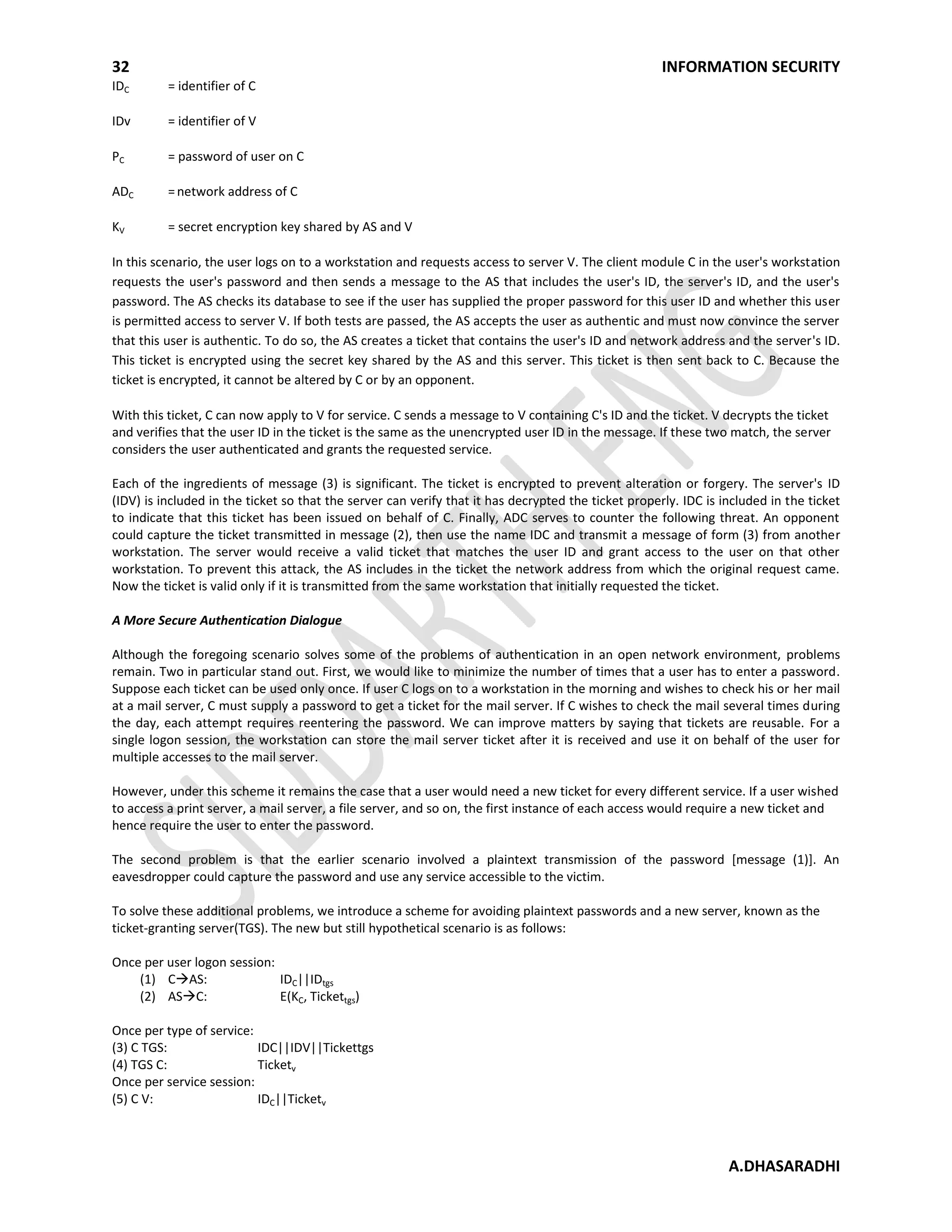 32 INFORMATION SECURITY
A.DHASARADHI
IDC = identifier of C
IDv = identifier of V
PC = password of user on C
ADC =network address of C
KV = secret encryption key shared by AS and V
In this scenario, the user logs on to a workstation and requests access to server V. The client module C in the user's workstation
requests the user's password and then sends a message to the AS that includes the user's ID, the server's ID, and the user's
password. The AS checks its database to see if the user has supplied the proper password for this user ID and whether this user
is permitted access to server V. If both tests are passed, the AS accepts the user as authentic and must now convince the server
that this user is authentic. To do so, the AS creates a ticket that contains the user's ID and network address and the server's ID.
This ticket is encrypted using the secret key shared by the AS and this server. This ticket is then sent back to C. Because the
ticket is encrypted, it cannot be altered by C or by an opponent.
With this ticket, C can now apply to V for service. C sends a message to V containing C's ID and the ticket. V decrypts the ticket
and verifies that the user ID in the ticket is the same as the unencrypted user ID in the message. If these two match, the server
considers the user authenticated and grants the requested service.
Each of the ingredients of message (3) is significant. The ticket is encrypted to prevent alteration or forgery. The server's ID
(IDV) is included in the ticket so that the server can verify that it has decrypted the ticket properly. IDC is included in the ticket
to indicate that this ticket has been issued on behalf of C. Finally, ADC serves to counter the following threat. An opponent
could capture the ticket transmitted in message (2), then use the name IDC and transmit a message of form (3) from another
workstation. The server would receive a valid ticket that matches the user ID and grant access to the user on that other
workstation. To prevent this attack, the AS includes in the ticket the network address from which the original request came.
Now the ticket is valid only if it is transmitted from the same workstation that initially requested the ticket.
A More Secure Authentication Dialogue
Although the foregoing scenario solves some of the problems of authentication in an open network environment, problems
remain. Two in particular stand out. First, we would like to minimize the number of times that a user has to enter a password.
Suppose each ticket can be used only once. If user C logs on to a workstation in the morning and wishes to check his or her mail
at a mail server, C must supply a password to get a ticket for the mail server. If C wishes to check the mail several times during
the day, each attempt requires reentering the password. We can improve matters by saying that tickets are reusable. For a
single logon session, the workstation can store the mail server ticket after it is received and use it on behalf of the user for
multiple accesses to the mail server.
However, under this scheme it remains the case that a user would need a new ticket for every different service. If a user wished
to access a print server, a mail server, a file server, and so on, the first instance of each access would require a new ticket and
hence require the user to enter the password.
The second problem is that the earlier scenario involved a plaintext transmission of the password [message (1)]. An
eavesdropper could capture the password and use any service accessible to the victim.
To solve these additional problems, we introduce a scheme for avoiding plaintext passwords and a new server, known as the
ticket-granting server(TGS). The new but still hypothetical scenario is as follows:
Once per user logon session:
(1) CAS: IDC||IDtgs
(2) ASC: E(KC, Tickettgs)
Once per type of service:
(3) C TGS: IDC||IDV||Tickettgs
(4) TGS C: Ticketv
Once per service session:
(5) C V: IDC||Ticketv
 