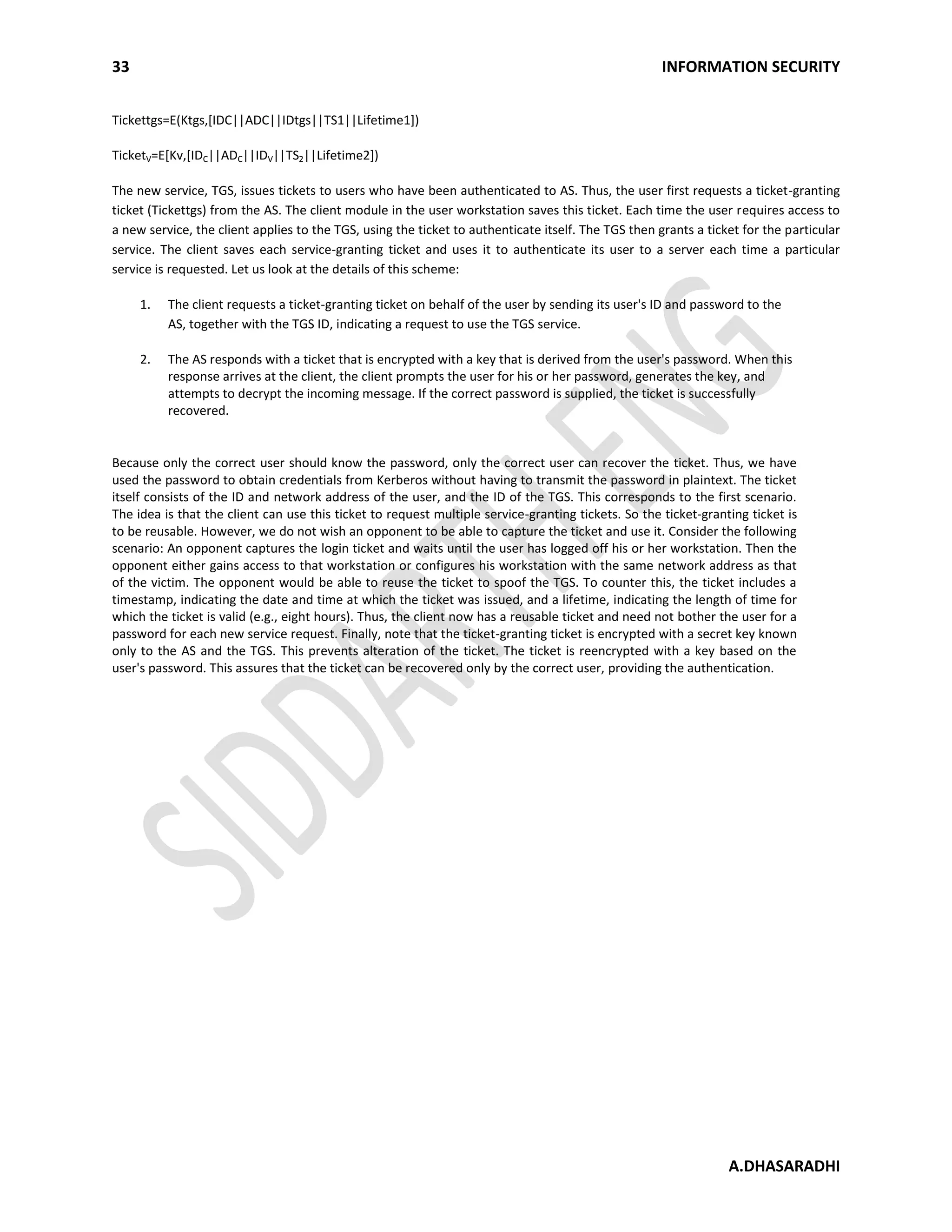 33 INFORMATION SECURITY
A.DHASARADHI
Tickettgs=E(Ktgs,[IDC||ADC||IDtgs||TS1||Lifetime1])
TicketV=E[Kv,[IDC||ADC||IDV||TS2||Lifetime2])
The new service, TGS, issues tickets to users who have been authenticated to AS. Thus, the user first requests a ticket-granting
ticket (Tickettgs) from the AS. The client module in the user workstation saves this ticket. Each time the user requires access to
a new service, the client applies to the TGS, using the ticket to authenticate itself. The TGS then grants a ticket for the particular
service. The client saves each service-granting ticket and uses it to authenticate its user to a server each time a particular
service is requested. Let us look at the details of this scheme:
1. The client requests a ticket-granting ticket on behalf of the user by sending its user's ID and password to the
AS, together with the TGS ID, indicating a request to use the TGS service.
2. The AS responds with a ticket that is encrypted with a key that is derived from the user's password. When this
response arrives at the client, the client prompts the user for his or her password, generates the key, and
attempts to decrypt the incoming message. If the correct password is supplied, the ticket is successfully
recovered.
Because only the correct user should know the password, only the correct user can recover the ticket. Thus, we have
used the password to obtain credentials from Kerberos without having to transmit the password in plaintext. The ticket
itself consists of the ID and network address of the user, and the ID of the TGS. This corresponds to the first scenario.
The idea is that the client can use this ticket to request multiple service-granting tickets. So the ticket-granting ticket is
to be reusable. However, we do not wish an opponent to be able to capture the ticket and use it. Consider the following
scenario: An opponent captures the login ticket and waits until the user has logged off his or her workstation. Then the
opponent either gains access to that workstation or configures his workstation with the same network address as that
of the victim. The opponent would be able to reuse the ticket to spoof the TGS. To counter this, the ticket includes a
timestamp, indicating the date and time at which the ticket was issued, and a lifetime, indicating the length of time for
which the ticket is valid (e.g., eight hours). Thus, the client now has a reusable ticket and need not bother the user for a
password for each new service request. Finally, note that the ticket-granting ticket is encrypted with a secret key known
only to the AS and the TGS. This prevents alteration of the ticket. The ticket is reencrypted with a key based on the
user's password. This assures that the ticket can be recovered only by the correct user, providing the authentication.
 
