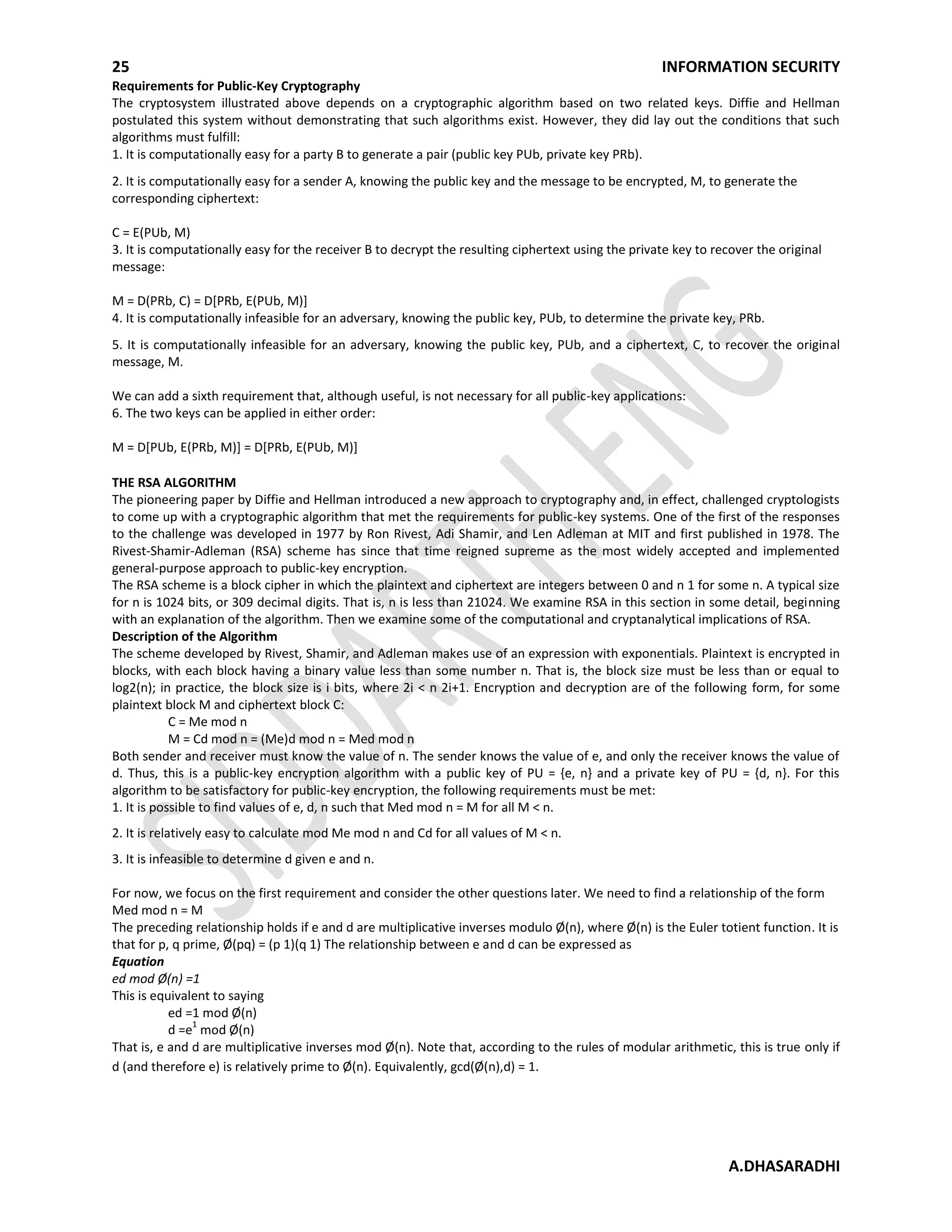 25 INFORMATION SECURITY
A.DHASARADHI
Requirements for Public-Key Cryptography
The cryptosystem illustrated above depends on a cryptographic algorithm based on two related keys. Diffie and Hellman
postulated this system without demonstrating that such algorithms exist. However, they did lay out the conditions that such
algorithms must fulfill:
1. It is computationally easy for a party B to generate a pair (public key PUb, private key PRb).
2. It is computationally easy for a sender A, knowing the public key and the message to be encrypted, M, to generate the
corresponding ciphertext:
C = E(PUb, M)
3. It is computationally easy for the receiver B to decrypt the resulting ciphertext using the private key to recover the original
message:
M = D(PRb, C) = D[PRb, E(PUb, M)]
4. It is computationally infeasible for an adversary, knowing the public key, PUb, to determine the private key, PRb.
5. It is computationally infeasible for an adversary, knowing the public key, PUb, and a ciphertext, C, to recover the original
message, M.
We can add a sixth requirement that, although useful, is not necessary for all public-key applications:
6. The two keys can be applied in either order:
M = D[PUb, E(PRb, M)] = D[PRb, E(PUb, M)]
THE RSA ALGORITHM
The pioneering paper by Diffie and Hellman introduced a new approach to cryptography and, in effect, challenged cryptologists
to come up with a cryptographic algorithm that met the requirements for public-key systems. One of the first of the responses
to the challenge was developed in 1977 by Ron Rivest, Adi Shamir, and Len Adleman at MIT and first published in 1978. The
Rivest-Shamir-Adleman (RSA) scheme has since that time reigned supreme as the most widely accepted and implemented
general-purpose approach to public-key encryption.
The RSA scheme is a block cipher in which the plaintext and ciphertext are integers between 0 and n 1 for some n. A typical size
for n is 1024 bits, or 309 decimal digits. That is, n is less than 21024. We examine RSA in this section in some detail, beginning
with an explanation of the algorithm. Then we examine some of the computational and cryptanalytical implications of RSA.
Description of the Algorithm
The scheme developed by Rivest, Shamir, and Adleman makes use of an expression with exponentials. Plaintext is encrypted in
blocks, with each block having a binary value less than some number n. That is, the block size must be less than or equal to
log2(n); in practice, the block size is i bits, where 2i < n 2i+1. Encryption and decryption are of the following form, for some
plaintext block M and ciphertext block C:
C = Me mod n
M = Cd mod n = (Me)d mod n = Med mod n
Both sender and receiver must know the value of n. The sender knows the value of e, and only the receiver knows the value of
d. Thus, this is a public-key encryption algorithm with a public key of PU = {e, n} and a private key of PU = {d, n}. For this
algorithm to be satisfactory for public-key encryption, the following requirements must be met:
1. It is possible to find values of e, d, n such that Med mod n = M for all M < n.
2. It is relatively easy to calculate mod Me mod n and Cd for all values of M < n.
3. It is infeasible to determine d given e and n.
For now, we focus on the first requirement and consider the other questions later. We need to find a relationship of the form
Med mod n = M
The preceding relationship holds if e and d are multiplicative inverses modulo Ø(n), where Ø(n) is the Euler totient function. It is
that for p, q prime, Ø(pq) = (p 1)(q 1) The relationship between e and d can be expressed as
Equation
ed mod Ø(n) =1
This is equivalent to saying
ed =1 mod Ø(n)
d =e
1
mod Ø(n)
That is, e and d are multiplicative inverses mod Ø(n). Note that, according to the rules of modular arithmetic, this is true only if
d (and therefore e) is relatively prime to Ø(n). Equivalently, gcd(Ø(n),d) = 1.
 
