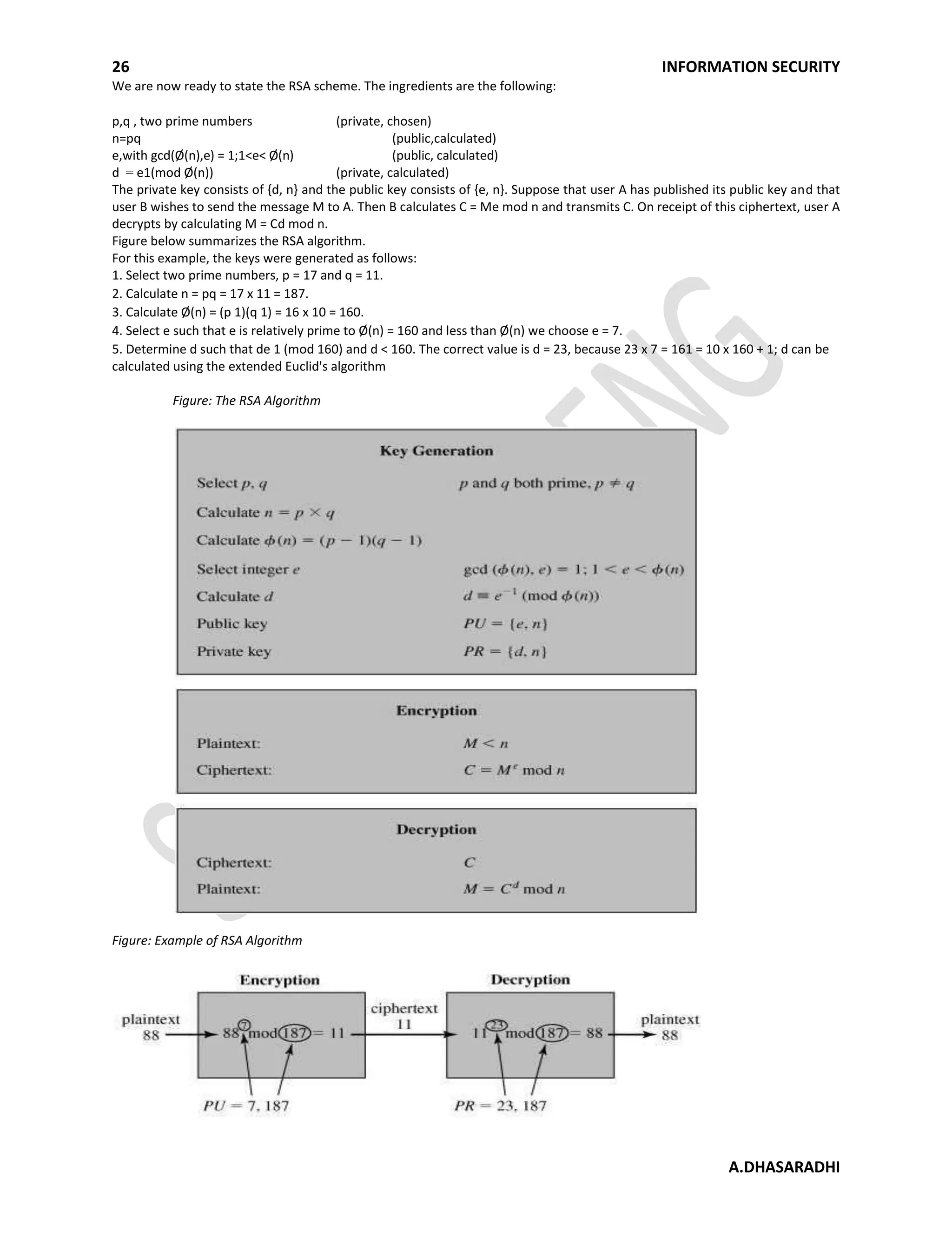 26 INFORMATION SECURITY
A.DHASARADHI
We are now ready to state the RSA scheme. The ingredients are the following:
p,q , two prime numbers (private, chosen)
n=pq (public,calculated)
e,with gcd(Ø(n),e) = 1;1<e< Ø(n) (public, calculated)
d = e1(mod Ø(n)) (private, calculated)
The private key consists of {d, n} and the public key consists of {e, n}. Suppose that user A has published its public key and that
user B wishes to send the message M to A. Then B calculates C = Me mod n and transmits C. On receipt of this ciphertext, user A
decrypts by calculating M = Cd mod n.
Figure below summarizes the RSA algorithm.
For this example, the keys were generated as follows:
1. Select two prime numbers, p = 17 and q = 11.
2. Calculate n = pq = 17 x 11 = 187.
3. Calculate Ø(n) = (p 1)(q 1) = 16 x 10 = 160.
4. Select e such that e is relatively prime to Ø(n) = 160 and less than Ø(n) we choose e = 7.
5. Determine d such that de 1 (mod 160) and d < 160. The correct value is d = 23, because 23 x 7 = 161 = 10 x 160 + 1; d can be
calculated using the extended Euclid's algorithm
Figure: The RSA Algorithm
Figure: Example of RSA Algorithm
 
