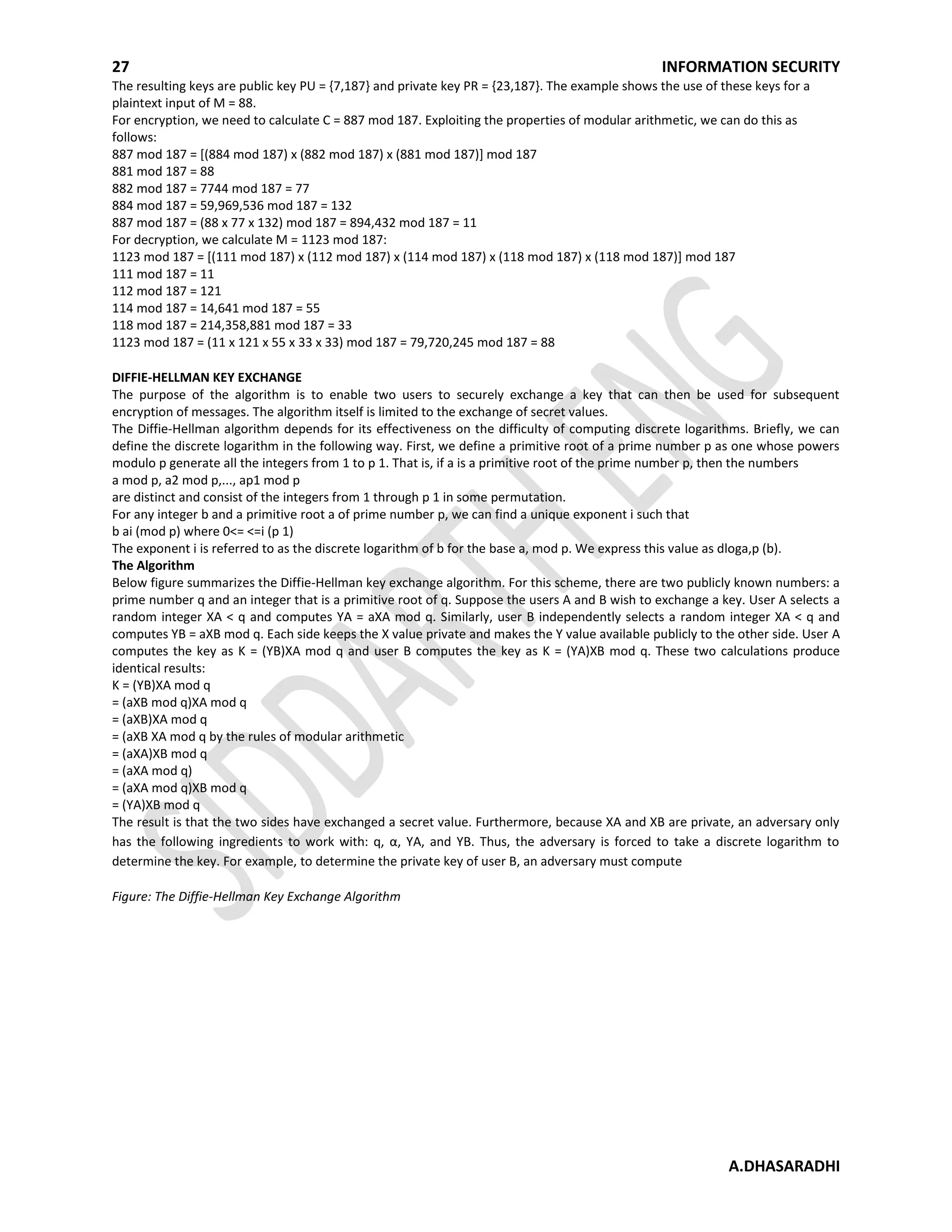 27 INFORMATION SECURITY
A.DHASARADHI
The resulting keys are public key PU = {7,187} and private key PR = {23,187}. The example shows the use of these keys for a
plaintext input of M = 88.
For encryption, we need to calculate C = 887 mod 187. Exploiting the properties of modular arithmetic, we can do this as
follows:
887 mod 187 = [(884 mod 187) x (882 mod 187) x (881 mod 187)] mod 187
881 mod 187 = 88
882 mod 187 = 7744 mod 187 = 77
884 mod 187 = 59,969,536 mod 187 = 132
887 mod 187 = (88 x 77 x 132) mod 187 = 894,432 mod 187 = 11
For decryption, we calculate M = 1123 mod 187:
1123 mod 187 = [(111 mod 187) x (112 mod 187) x (114 mod 187) x (118 mod 187) x (118 mod 187)] mod 187
111 mod 187 = 11
112 mod 187 = 121
114 mod 187 = 14,641 mod 187 = 55
118 mod 187 = 214,358,881 mod 187 = 33
1123 mod 187 = (11 x 121 x 55 x 33 x 33) mod 187 = 79,720,245 mod 187 = 88
DIFFIE-HELLMAN KEY EXCHANGE
The purpose of the algorithm is to enable two users to securely exchange a key that can then be used for subsequent
encryption of messages. The algorithm itself is limited to the exchange of secret values.
The Diffie-Hellman algorithm depends for its effectiveness on the difficulty of computing discrete logarithms. Briefly, we can
define the discrete logarithm in the following way. First, we define a primitive root of a prime number p as one whose powers
modulo p generate all the integers from 1 to p 1. That is, if a is a primitive root of the prime number p, then the numbers
a mod p, a2 mod p,..., ap1 mod p
are distinct and consist of the integers from 1 through p 1 in some permutation.
For any integer b and a primitive root a of prime number p, we can find a unique exponent i such that
b ai (mod p) where 0<= <=i (p 1)
The exponent i is referred to as the discrete logarithm of b for the base a, mod p. We express this value as dloga,p (b).
The Algorithm
Below figure summarizes the Diffie-Hellman key exchange algorithm. For this scheme, there are two publicly known numbers: a
prime number q and an integer that is a primitive root of q. Suppose the users A and B wish to exchange a key. User A selects a
random integer XA < q and computes YA = aXA mod q. Similarly, user B independently selects a random integer XA < q and
computes YB = aXB mod q. Each side keeps the X value private and makes the Y value available publicly to the other side. User A
computes the key as K = (YB)XA mod q and user B computes the key as K = (YA)XB mod q. These two calculations produce
identical results:
K = (YB)XA mod q
= (aXB mod q)XA mod q
= (aXB)XA mod q
= (aXB XA mod q by the rules of modular arithmetic
= (aXA)XB mod q
= (aXA mod q)
= (aXA mod q)XB mod q
= (YA)XB mod q
The result is that the two sides have exchanged a secret value. Furthermore, because XA and XB are private, an adversary only
has the following ingredients to work with: q, α, YA, and YB. Thus, the adversary is forced to take a discrete logarithm to
determine the key. For example, to determine the private key of user B, an adversary must compute
Figure: The Diffie-Hellman Key Exchange Algorithm
 