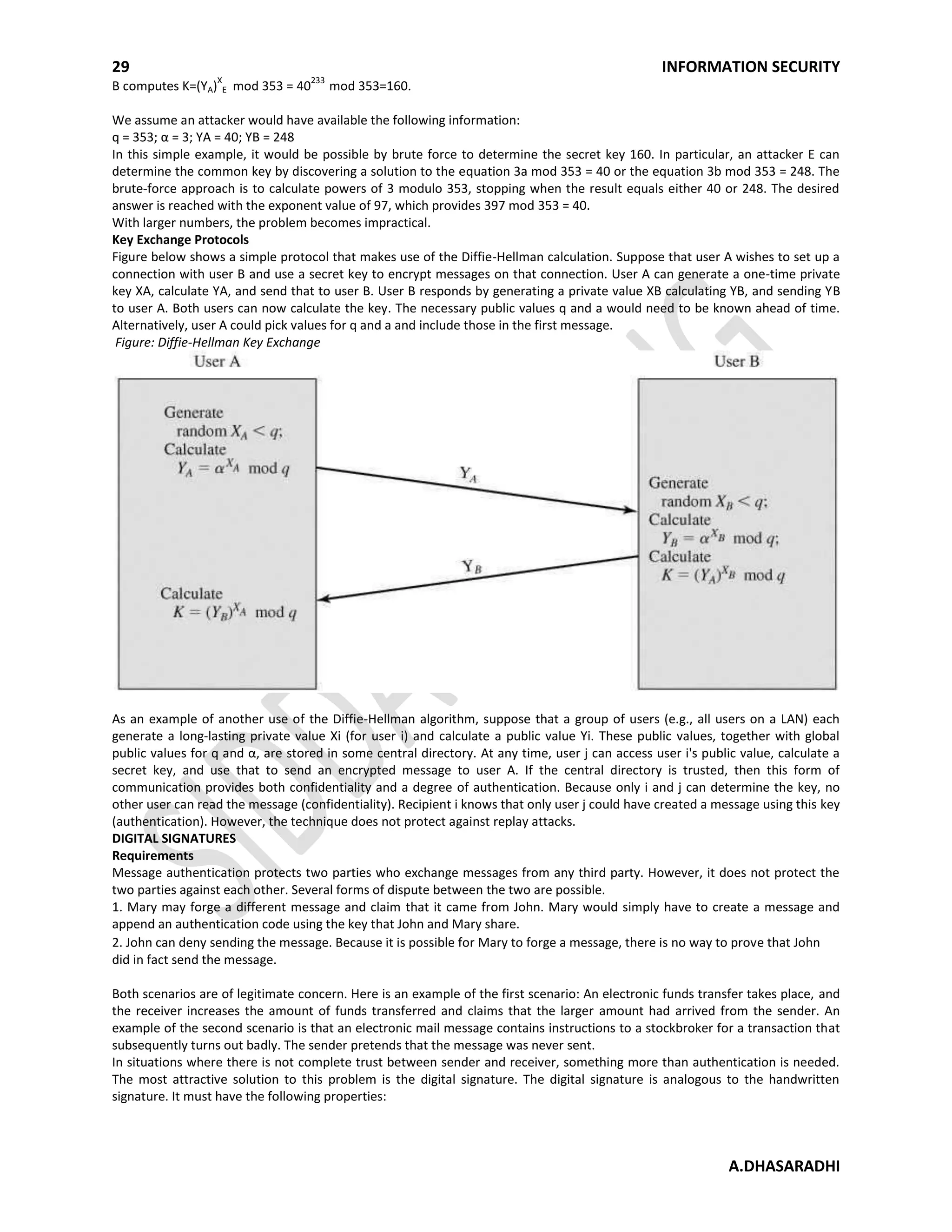 29 INFORMATION SECURITY
A.DHASARADHI
B computes K=(YA)
X
E mod 353 = 40
233
mod 353=160.
We assume an attacker would have available the following information:
q = 353; α = 3; YA = 40; YB = 248
In this simple example, it would be possible by brute force to determine the secret key 160. In particular, an attacker E can
determine the common key by discovering a solution to the equation 3a mod 353 = 40 or the equation 3b mod 353 = 248. The
brute-force approach is to calculate powers of 3 modulo 353, stopping when the result equals either 40 or 248. The desired
answer is reached with the exponent value of 97, which provides 397 mod 353 = 40.
With larger numbers, the problem becomes impractical.
Key Exchange Protocols
Figure below shows a simple protocol that makes use of the Diffie-Hellman calculation. Suppose that user A wishes to set up a
connection with user B and use a secret key to encrypt messages on that connection. User A can generate a one-time private
key XA, calculate YA, and send that to user B. User B responds by generating a private value XB calculating YB, and sending YB
to user A. Both users can now calculate the key. The necessary public values q and a would need to be known ahead of time.
Alternatively, user A could pick values for q and a and include those in the first message.
Figure: Diffie-Hellman Key Exchange
As an example of another use of the Diffie-Hellman algorithm, suppose that a group of users (e.g., all users on a LAN) each
generate a long-lasting private value Xi (for user i) and calculate a public value Yi. These public values, together with global
public values for q and α, are stored in some central directory. At any time, user j can access user i's public value, calculate a
secret key, and use that to send an encrypted message to user A. If the central directory is trusted, then this form of
communication provides both confidentiality and a degree of authentication. Because only i and j can determine the key, no
other user can read the message (confidentiality). Recipient i knows that only user j could have created a message using this key
(authentication). However, the technique does not protect against replay attacks.
DIGITAL SIGNATURES
Requirements
Message authentication protects two parties who exchange messages from any third party. However, it does not protect the
two parties against each other. Several forms of dispute between the two are possible.
1. Mary may forge a different message and claim that it came from John. Mary would simply have to create a message and
append an authentication code using the key that John and Mary share.
2. John can deny sending the message. Because it is possible for Mary to forge a message, there is no way to prove that John
did in fact send the message.
Both scenarios are of legitimate concern. Here is an example of the first scenario: An electronic funds transfer takes place, and
the receiver increases the amount of funds transferred and claims that the larger amount had arrived from the sender. An
example of the second scenario is that an electronic mail message contains instructions to a stockbroker for a transaction that
subsequently turns out badly. The sender pretends that the message was never sent.
In situations where there is not complete trust between sender and receiver, something more than authentication is needed.
The most attractive solution to this problem is the digital signature. The digital signature is analogous to the handwritten
signature. It must have the following properties:
 