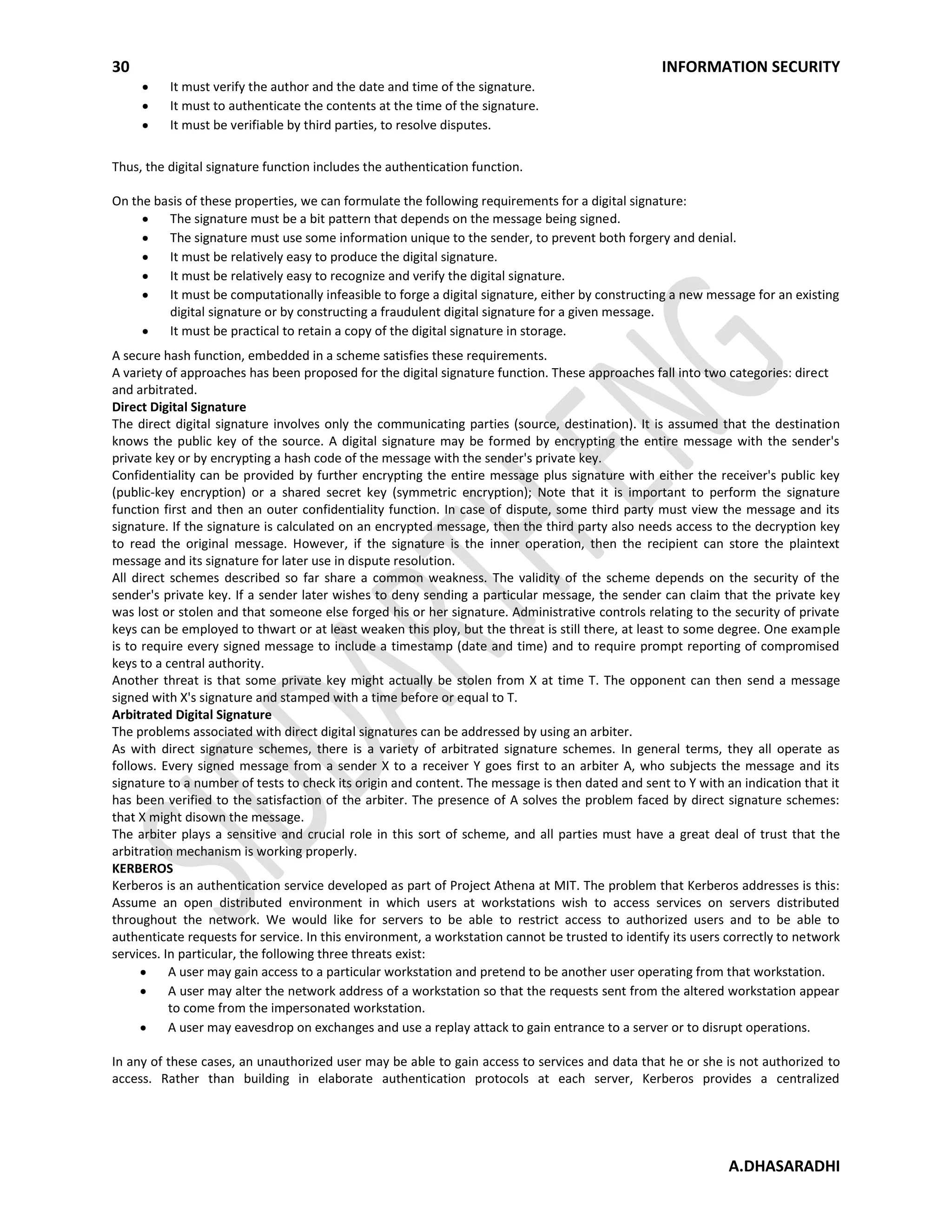 30 INFORMATION SECURITY
A.DHASARADHI
It must verify the author and the date and time of the signature.
It must to authenticate the contents at the time of the signature.
It must be verifiable by third parties, to resolve disputes.
Thus, the digital signature function includes the authentication function.
On the basis of these properties, we can formulate the following requirements for a digital signature:
The signature must be a bit pattern that depends on the message being signed.
The signature must use some information unique to the sender, to prevent both forgery and denial.
It must be relatively easy to produce the digital signature.
It must be relatively easy to recognize and verify the digital signature.
It must be computationally infeasible to forge a digital signature, either by constructing a new message for an existing
digital signature or by constructing a fraudulent digital signature for a given message.
It must be practical to retain a copy of the digital signature in storage.
A secure hash function, embedded in a scheme satisfies these requirements.
A variety of approaches has been proposed for the digital signature function. These approaches fall into two categories: direct
and arbitrated.
Direct Digital Signature
The direct digital signature involves only the communicating parties (source, destination). It is assumed that the destination
knows the public key of the source. A digital signature may be formed by encrypting the entire message with the sender's
private key or by encrypting a hash code of the message with the sender's private key.
Confidentiality can be provided by further encrypting the entire message plus signature with either the receiver's public key
(public-key encryption) or a shared secret key (symmetric encryption); Note that it is important to perform the signature
function first and then an outer confidentiality function. In case of dispute, some third party must view the message and its
signature. If the signature is calculated on an encrypted message, then the third party also needs access to the decryption key
to read the original message. However, if the signature is the inner operation, then the recipient can store the plaintext
message and its signature for later use in dispute resolution.
All direct schemes described so far share a common weakness. The validity of the scheme depends on the security of the
sender's private key. If a sender later wishes to deny sending a particular message, the sender can claim that the private key
was lost or stolen and that someone else forged his or her signature. Administrative controls relating to the security of private
keys can be employed to thwart or at least weaken this ploy, but the threat is still there, at least to some degree. One example
is to require every signed message to include a timestamp (date and time) and to require prompt reporting of compromised
keys to a central authority.
Another threat is that some private key might actually be stolen from X at time T. The opponent can then send a message
signed with X's signature and stamped with a time before or equal to T.
Arbitrated Digital Signature
The problems associated with direct digital signatures can be addressed by using an arbiter.
As with direct signature schemes, there is a variety of arbitrated signature schemes. In general terms, they all operate as
follows. Every signed message from a sender X to a receiver Y goes first to an arbiter A, who subjects the message and its
signature to a number of tests to check its origin and content. The message is then dated and sent to Y with an indication that it
has been verified to the satisfaction of the arbiter. The presence of A solves the problem faced by direct signature schemes:
that X might disown the message.
The arbiter plays a sensitive and crucial role in this sort of scheme, and all parties must have a great deal of trust that the
arbitration mechanism is working properly.
KERBEROS
Kerberos is an authentication service developed as part of Project Athena at MIT. The problem that Kerberos addresses is this:
Assume an open distributed environment in which users at workstations wish to access services on servers distributed
throughout the network. We would like for servers to be able to restrict access to authorized users and to be able to
authenticate requests for service. In this environment, a workstation cannot be trusted to identify its users correctly to network
services. In particular, the following three threats exist:
A user may gain access to a particular workstation and pretend to be another user operating from that workstation.
A user may alter the network address of a workstation so that the requests sent from the altered workstation appear
to come from the impersonated workstation.
A user may eavesdrop on exchanges and use a replay attack to gain entrance to a server or to disrupt operations.
In any of these cases, an unauthorized user may be able to gain access to services and data that he or she is not authorized to
access. Rather than building in elaborate authentication protocols at each server, Kerberos provides a centralized
 