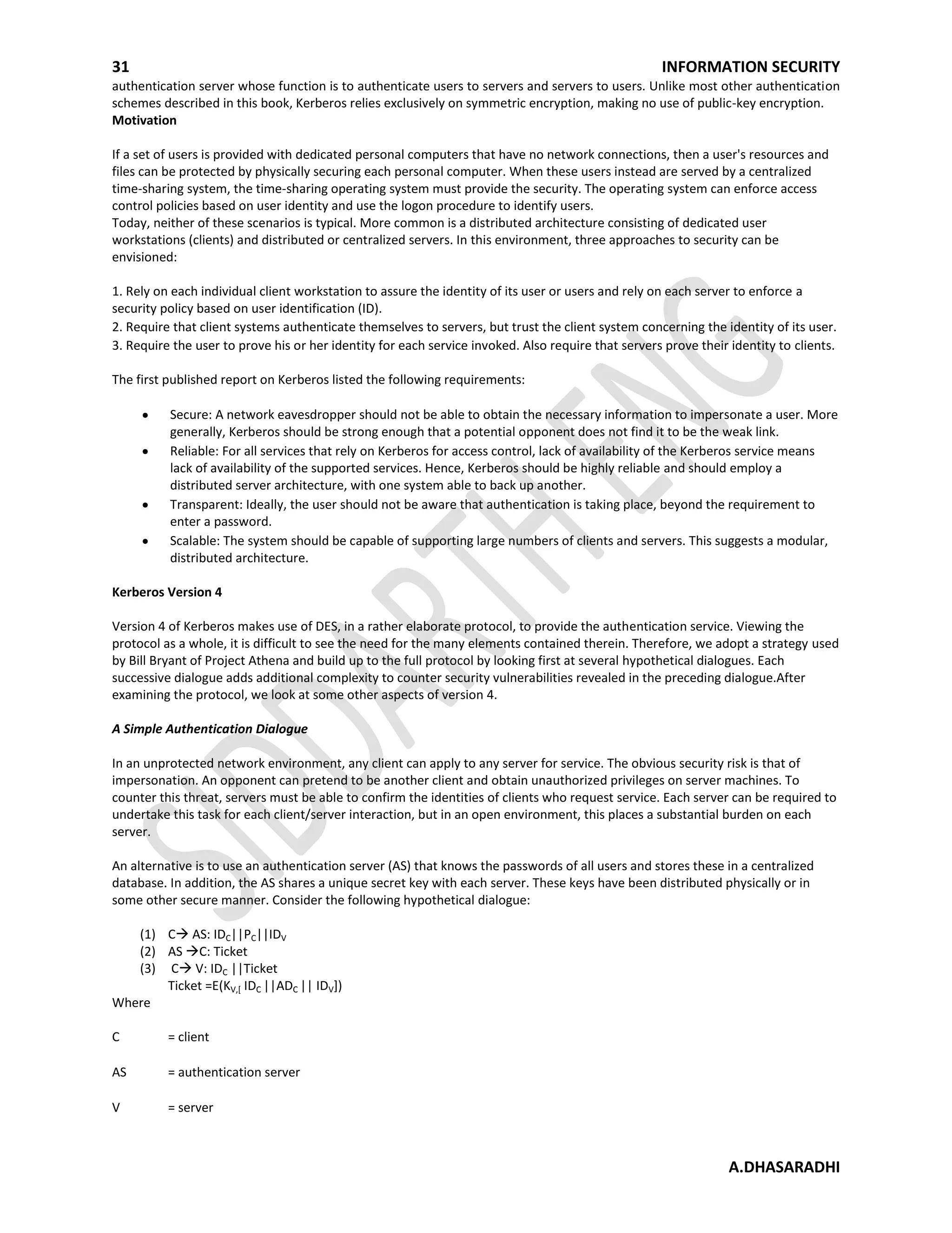 31 INFORMATION SECURITY
A.DHASARADHI
authentication server whose function is to authenticate users to servers and servers to users. Unlike most other authentication
schemes described in this book, Kerberos relies exclusively on symmetric encryption, making no use of public-key encryption.
Motivation
If a set of users is provided with dedicated personal computers that have no network connections, then a user's resources and
files can be protected by physically securing each personal computer. When these users instead are served by a centralized
time-sharing system, the time-sharing operating system must provide the security. The operating system can enforce access
control policies based on user identity and use the logon procedure to identify users.
Today, neither of these scenarios is typical. More common is a distributed architecture consisting of dedicated user
workstations (clients) and distributed or centralized servers. In this environment, three approaches to security can be
envisioned:
1. Rely on each individual client workstation to assure the identity of its user or users and rely on each server to enforce a
security policy based on user identification (ID).
2. Require that client systems authenticate themselves to servers, but trust the client system concerning the identity of its user.
3. Require the user to prove his or her identity for each service invoked. Also require that servers prove their identity to clients.
The first published report on Kerberos listed the following requirements:
Secure: A network eavesdropper should not be able to obtain the necessary information to impersonate a user. More
generally, Kerberos should be strong enough that a potential opponent does not find it to be the weak link.
Reliable: For all services that rely on Kerberos for access control, lack of availability of the Kerberos service means
lack of availability of the supported services. Hence, Kerberos should be highly reliable and should employ a
distributed server architecture, with one system able to back up another.
Transparent: Ideally, the user should not be aware that authentication is taking place, beyond the requirement to
enter a password.
Scalable: The system should be capable of supporting large numbers of clients and servers. This suggests a modular,
distributed architecture.
Kerberos Version 4
Version 4 of Kerberos makes use of DES, in a rather elaborate protocol, to provide the authentication service. Viewing the
protocol as a whole, it is difficult to see the need for the many elements contained therein. Therefore, we adopt a strategy used
by Bill Bryant of Project Athena and build up to the full protocol by looking first at several hypothetical dialogues. Each
successive dialogue adds additional complexity to counter security vulnerabilities revealed in the preceding dialogue.After
examining the protocol, we look at some other aspects of version 4.
A Simple Authentication Dialogue
In an unprotected network environment, any client can apply to any server for service. The obvious security risk is that of
impersonation. An opponent can pretend to be another client and obtain unauthorized privileges on server machines. To
counter this threat, servers must be able to confirm the identities of clients who request service. Each server can be required to
undertake this task for each client/server interaction, but in an open environment, this places a substantial burden on each
server.
An alternative is to use an authentication server (AS) that knows the passwords of all users and stores these in a centralized
database. In addition, the AS shares a unique secret key with each server. These keys have been distributed physically or in
some other secure manner. Consider the following hypothetical dialogue:
(1) C AS: IDC||PC||IDV
(2) AS C: Ticket
(3) C V: IDC ||Ticket
Ticket =E(KV,[ IDC ||ADC || IDV])
Where
C = client
AS = authentication server
V = server
 
