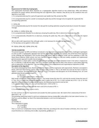 25 INFORMATION SECURITY
A.DHASARADHI
Requirements for Public-Key Cryptography
The cryptosystem illustrated above depends on a cryptographic algorithm based on two related keys. Diffie and Hellman
postulated this system without demonstrating that such algorithms exist. However, they did lay out the conditions that such
algorithms must fulfill:
1. It is computationally easy for a party B to generate a pair (public key PUb, private key PRb).
2. It is computationally easy for a sender A, knowing the public key and the message to be encrypted, M, to generate the
corresponding ciphertext:
C = E(PUb, M)
3. It is computationally easy for the receiver B to decrypt the resulting ciphertext using the private key to recover the original
message:
M = D(PRb, C) = D[PRb, E(PUb, M)]
4. It is computationally infeasible for an adversary, knowing the public key, PUb, to determine the private key, PRb.
5. It is computationally infeasible for an adversary, knowing the public key, PUb, and a ciphertext, C, to recover the original
message, M.
We can add a sixth requirement that, although useful, is not necessary for all public-key applications:
6. The two keys can be applied in either order:
M = D[PUb, E(PRb, M)] = D[PRb, E(PUb, M)]
THE RSA ALGORITHM
The pioneering paper by Diffie and Hellman introduced a new approach to cryptography and, in effect, challenged cryptologists
to come up with a cryptographic algorithm that met the requirements for public-key systems. One of the first of the responses
to the challenge was developed in 1977 by Ron Rivest, Adi Shamir, and Len Adleman at MIT and first published in 1978. The
Rivest-Shamir-Adleman (RSA) scheme has since that time reigned supreme as the most widely accepted and implemented
general-purpose approach to public-key encryption.
The RSA scheme is a block cipher in which the plaintext and ciphertext are integers between 0 and n 1 for some n. A typical size
for n is 1024 bits, or 309 decimal digits. That is, n is less than 21024. We examine RSA in this section in some detail, beginning
with an explanation of the algorithm. Then we examine some of the computational and cryptanalytical implications of RSA.
Description of the Algorithm
The scheme developed by Rivest, Shamir, and Adleman makes use of an expression with exponentials. Plaintext is encrypted in
blocks, with each block having a binary value less than some number n. That is, the block size must be less than or equal to
log2(n); in practice, the block size is i bits, where 2i < n 2i+1. Encryption and decryption are of the following form, for some
plaintext block M and ciphertext block C:
C = Me mod n
M = Cd mod n = (Me)d mod n = Med mod n
Both sender and receiver must know the value of n. The sender knows the value of e, and only the receiver knows the value of
d. Thus, this is a public-key encryption algorithm with a public key of PU = {e, n} and a private key of PU = {d, n}. For this
algorithm to be satisfactory for public-key encryption, the following requirements must be met:
1. It is possible to find values of e, d, n such that Med mod n = M for all M < n.
2. It is relatively easy to calculate mod Me mod n and Cd for all values of M < n.
3. It is infeasible to determine d given e and n.
For now, we focus on the first requirement and consider the other questions later. We need to find a relationship of the form
Med mod n = M
The preceding relationship holds if e and d are multiplicative inverses modulo Ø(n), where Ø(n) is the Euler totient function. It is
that for p, q prime, Ø(pq) = (p 1)(q 1) The relationship between e and d can be expressed as
Equation
ed mod Ø(n) =1
This is equivalent to saying
ed =1 mod Ø(n)
d =e
1
mod Ø(n)
That is, e and d are multiplicative inverses mod Ø(n). Note that, according to the rules of modular arithmetic, this is true only if
d (and therefore e) is relatively prime to Ø(n). Equivalently, gcd(Ø(n),d) = 1.
 