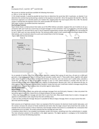 29 INFORMATION SECURITY
A.DHASARADHI
B computes K=(YA)
X
E mod 353 = 40
233
mod 353=160.
We assume an attacker would have available the following information:
q = 353; α = 3; YA = 40; YB = 248
In this simple example, it would be possible by brute force to determine the secret key 160. In particular, an attacker E can
determine the common key by discovering a solution to the equation 3a mod 353 = 40 or the equation 3b mod 353 = 248. The
brute-force approach is to calculate powers of 3 modulo 353, stopping when the result equals either 40 or 248. The desired
answer is reached with the exponent value of 97, which provides 397 mod 353 = 40.
With larger numbers, the problem becomes impractical.
Key Exchange Protocols
Figure below shows a simple protocol that makes use of the Diffie-Hellman calculation. Suppose that user A wishes to set up a
connection with user B and use a secret key to encrypt messages on that connection. User A can generate a one-time private
key XA, calculate YA, and send that to user B. User B responds by generating a private value XB calculating YB, and sending YB
to user A. Both users can now calculate the key. The necessary public values q and a would need to be known ahead of time.
Alternatively, user A could pick values for q and a and include those in the first message.
Figure: Diffie-Hellman Key Exchange
As an example of another use of the Diffie-Hellman algorithm, suppose that a group of users (e.g., all users on a LAN) each
generate a long-lasting private value Xi (for user i) and calculate a public value Yi. These public values, together with global
public values for q and α, are stored in some central directory. At any time, user j can access user i's public value, calculate a
secret key, and use that to send an encrypted message to user A. If the central directory is trusted, then this form of
communication provides both confidentiality and a degree of authentication. Because only i and j can determine the key, no
other user can read the message (confidentiality). Recipient i knows that only user j could have created a message using this key
(authentication). However, the technique does not protect against replay attacks.
DIGITAL SIGNATURES
Requirements
Message authentication protects two parties who exchange messages from any third party. However, it does not protect the
two parties against each other. Several forms of dispute between the two are possible.
1. Mary may forge a different message and claim that it came from John. Mary would simply have to create a message and
append an authentication code using the key that John and Mary share.
2. John can deny sending the message. Because it is possible for Mary to forge a message, there is no way to prove that John
did in fact send the message.
Both scenarios are of legitimate concern. Here is an example of the first scenario: An electronic funds transfer takes place, and
the receiver increases the amount of funds transferred and claims that the larger amount had arrived from the sender. An
example of the second scenario is that an electronic mail message contains instructions to a stockbroker for a transaction that
subsequently turns out badly. The sender pretends that the message was never sent.
In situations where there is not complete trust between sender and receiver, something more than authentication is needed.
The most attractive solution to this problem is the digital signature. The digital signature is analogous to the handwritten
signature. It must have the following properties:
 