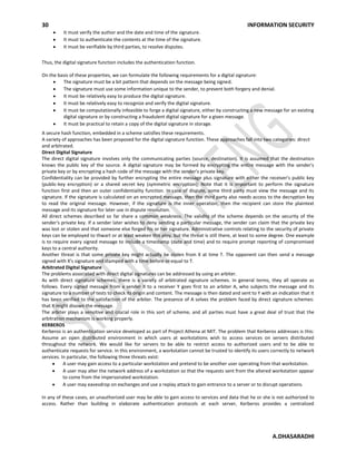 30 INFORMATION SECURITY
A.DHASARADHI
It must verify the author and the date and time of the signature.
It must to authenticate the contents at the time of the signature.
It must be verifiable by third parties, to resolve disputes.
Thus, the digital signature function includes the authentication function.
On the basis of these properties, we can formulate the following requirements for a digital signature:
The signature must be a bit pattern that depends on the message being signed.
The signature must use some information unique to the sender, to prevent both forgery and denial.
It must be relatively easy to produce the digital signature.
It must be relatively easy to recognize and verify the digital signature.
It must be computationally infeasible to forge a digital signature, either by constructing a new message for an existing
digital signature or by constructing a fraudulent digital signature for a given message.
It must be practical to retain a copy of the digital signature in storage.
A secure hash function, embedded in a scheme satisfies these requirements.
A variety of approaches has been proposed for the digital signature function. These approaches fall into two categories: direct
and arbitrated.
Direct Digital Signature
The direct digital signature involves only the communicating parties (source, destination). It is assumed that the destination
knows the public key of the source. A digital signature may be formed by encrypting the entire message with the sender's
private key or by encrypting a hash code of the message with the sender's private key.
Confidentiality can be provided by further encrypting the entire message plus signature with either the receiver's public key
(public-key encryption) or a shared secret key (symmetric encryption); Note that it is important to perform the signature
function first and then an outer confidentiality function. In case of dispute, some third party must view the message and its
signature. If the signature is calculated on an encrypted message, then the third party also needs access to the decryption key
to read the original message. However, if the signature is the inner operation, then the recipient can store the plaintext
message and its signature for later use in dispute resolution.
All direct schemes described so far share a common weakness. The validity of the scheme depends on the security of the
sender's private key. If a sender later wishes to deny sending a particular message, the sender can claim that the private key
was lost or stolen and that someone else forged his or her signature. Administrative controls relating to the security of private
keys can be employed to thwart or at least weaken this ploy, but the threat is still there, at least to some degree. One example
is to require every signed message to include a timestamp (date and time) and to require prompt reporting of compromised
keys to a central authority.
Another threat is that some private key might actually be stolen from X at time T. The opponent can then send a message
signed with X's signature and stamped with a time before or equal to T.
Arbitrated Digital Signature
The problems associated with direct digital signatures can be addressed by using an arbiter.
As with direct signature schemes, there is a variety of arbitrated signature schemes. In general terms, they all operate as
follows. Every signed message from a sender X to a receiver Y goes first to an arbiter A, who subjects the message and its
signature to a number of tests to check its origin and content. The message is then dated and sent to Y with an indication that it
has been verified to the satisfaction of the arbiter. The presence of A solves the problem faced by direct signature schemes:
that X might disown the message.
The arbiter plays a sensitive and crucial role in this sort of scheme, and all parties must have a great deal of trust that the
arbitration mechanism is working properly.
KERBEROS
Kerberos is an authentication service developed as part of Project Athena at MIT. The problem that Kerberos addresses is this:
Assume an open distributed environment in which users at workstations wish to access services on servers distributed
throughout the network. We would like for servers to be able to restrict access to authorized users and to be able to
authenticate requests for service. In this environment, a workstation cannot be trusted to identify its users correctly to network
services. In particular, the following three threats exist:
A user may gain access to a particular workstation and pretend to be another user operating from that workstation.
A user may alter the network address of a workstation so that the requests sent from the altered workstation appear
to come from the impersonated workstation.
A user may eavesdrop on exchanges and use a replay attack to gain entrance to a server or to disrupt operations.
In any of these cases, an unauthorized user may be able to gain access to services and data that he or she is not authorized to
access. Rather than building in elaborate authentication protocols at each server, Kerberos provides a centralized
 