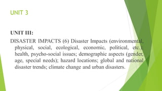 UNIT 3
UNIT III:
DISASTER IMPACTS (6) Disaster Impacts (environmental,
physical, social, ecological, economic, political, etc.);
health, psycho-social issues; demographic aspects (gender,
age, special needs); hazard locations; global and national
disaster trends; climate change and urban disasters.
 