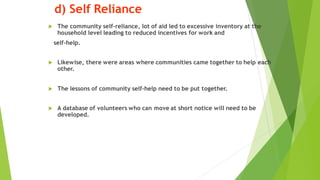 d) Self Reliance
? The community self-reliance, lot of aid led to excessive inventory at the
household level leading to reduced incentives for work and
self-help.
? Likewise, there were areas where communities came together to help each
other.
? The lessons of community self-help need to be put together.
? A database of volunteers who can move at short notice will need to be
developed.
 