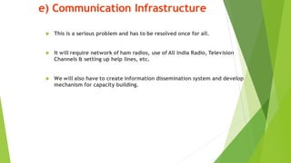 e) Communication Infrastructure
? This is a serious problem and has to be resolved once for all.
? It will require network of ham radios, use of All India Radio, Television
Channels & setting up help lines, etc.
? We will also have to create information dissemination system and develop
mechanism for capacity building.
 