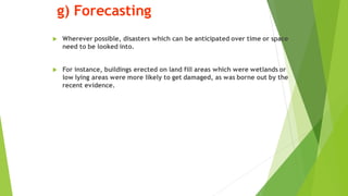 g) Forecasting
? Wherever possible, disasters which can be anticipated over time or space
need to be looked into.
? For instance, buildings erected on land fill areas which were wetlands or
low lying areas were more likely to get damaged, as was borne out by the
recent evidence.
 