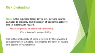 Risk Evaluation
Risk: is the expected losses (lives lost, persons injured,
damages to property and disruption of economic activity)
due to a particular hazard.
Risk is the product of hazard and vulnerability.
Risk = hazard x vulnerability
Risk is the probability of being affected by the unwanted
consequences of a hazard. It combines the level of hazard
and degree of vulnerability
 