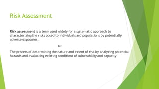 Risk Assessment
Risk assessment is a term used widely for a systematic approach to
characterizing the risks posed to individuals and populations by potentially
adverse exposures.
or
The process of determining the nature and extent of risk by analyzing potential
hazards and evaluating existing conditions of vulnerability and capacity
 