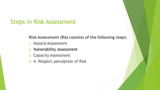 Steps in Risk Assessment
Risk Assessment (RA) consists of the following steps:
1. Hazard Assessment
2. Vulnerability Assessment
3. Capacity Assessment
4. 4. People's perception of Risk
 