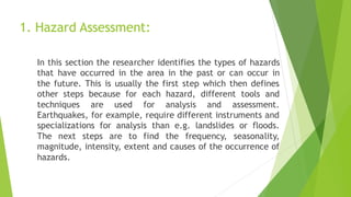 1. Hazard Assessment:
In this section the researcher identifies the types of hazards
that have occurred in the area in the past or can occur in
the future. This is usually the first step which then defines
other steps because for each hazard, different tools and
techniques are used for analysis and assessment.
Earthquakes, for example, require different instruments and
specializations for analysis than e.g. landslides or floods.
The next steps are to find the frequency, seasonality,
magnitude, intensity, extent and causes of the occurrence of
hazards.
 