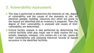 2. Vulnerability Assessment
? This step is performed to determine the elements at risk, degree
of vulnerability and the causes of the elements at risk. All
elements (people, building, resources etc) which are prone to
the hazard are identified and an inventory is prepared. Then the
degree of their vulnerability is analysed and causes of their
vulnerability are determined.
? Critical facility analysis is also performed by determining the
critical facilities (that play major role in daily routine life e.g.
schools, hospitals, mosques, civic centers etc.) at risk, causes of
their vulnerabilities and analyzing historical records of hazard
occurence in the identified facilities.
 