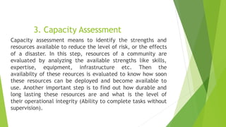 3. Capacity Assessment
Capacity assessment means to identify the strengths and
resources available to reduce the level of risk, or the effects
of a disaster. In this step, resources of a community are
evaluated by analyzing the available strengths like skills,
expertise, equipment, infrastructure etc. Then the
availabilty of these reources is evaluated to know how soon
these resources can be deployed and become available to
use. Another important step is to find out how durable and
long lasting these resources are and what is the level of
their operational integrity (Ability to complete tasks without
supervision).
 