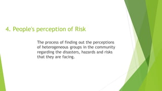 4. People's perception of Risk
The process of finding out the perceptions
of heterogeneous groups in the community
regarding the disasters, hazards and risks
that they are facing.
 