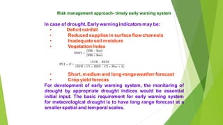 Risk management approach- timely early warning system
In case of drought, Early warning indicators may be:
? Deficit rainfall
? Reduced supplies in surface flow channels
? Inadequate soil moisture
? Vegetation Index
? Short, medium and long-rangeweather forecast
? Crop yield forecas
For development of early warning system, the monitoring of
drought by appropriate drought indices would be essential
initial input. The basic requirement for early warning system
for meteorological drought is to have long range forecast at a
smaller spatial and temporal scales.
 