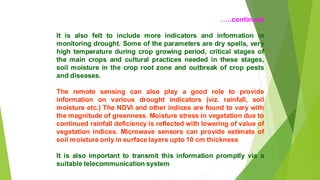 ..continued
It is also felt to include more indicators and information in
monitoring drought. Some of the parameters are dry spells, very
high temperature during crop growing period, critical stages of
the main crops and cultural practices needed in these stages,
soil moisture in the crop root zone and outbreak of crop pests
and diseases.
The remote sensing can also play a good role to provide
information on various drought indicators (viz. rainfall, soil
moisture etc.) The NDVI and other indices are found to vary with
the magnitude of greenness. Moisture stress in vegetation due to
continued rainfall deficiency is reflected with lowering of value of
vegetation indices. Microwave sensors can provide estimate of
soil moisture only in surface layers upto 10 cm thickness
It is also important to transmit this information promptly via a
suitable telecommunication system
 