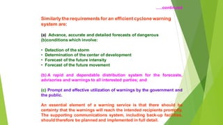 ..continued
Similarly the requirements for an efficient cyclone warning
system are:
(a) Advance, accurate and detailed forecasts of dangerous
(b)conditions which involve:
? Detection of the storm
? Determination of the center of development
? Forecast of the future intensity
? Forecast of the future movement
(b) A rapid and dependable distribution system for the forecasts,
advisories and warnings to all interested parties; and
(c) Prompt and effective utilization of warnings by the government and
the public.
An essential element of a warning service is that there should be
certainty that the warnings will reach the intended recipients promptly.
The supporting communications system, including back-up facilities,
should therefore be planned and implemented in full detail.
 
