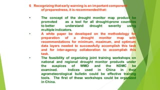 6 Recognizing that early warning is an important component
of preparedness, it is recommended that:
? The concept of the drought monitor map product be
promoted as a tool for all drought-prone countries
to better understand drought severity using
multiple indicators.
? A white paper be developed on the methodology for
preparation of a drought monitor map with
recommendations for minimum, maximum, and optimum
data layers needed to successfully accomplish this task
and for inter-agency collaboration to accomplish this
task.
? The feasibility of organizing joint training workshops on
national and regional drought monitor products under
the auspices of WMO and the NDMC be
examined. Indices used in China in their
agrometeorological bulletin could be effective training
tools. The first of these workshops could be organized
in China.
 