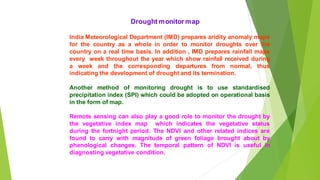 Drought monitor map
India Meteorological Department (IMD) prepares aridity anomaly maps
for the country as a whole in order to monitor droughts over the
country on a real time basis. In addition , IMD prepares rainfall maps
every week throughout the year which show rainfall received during
a week and the corresponding departures from normal, thus
indicating the development of drought and its termination.
Another method of monitoring drought is to use standardised
precipitation index (SPI) which could be adopted on operational basis
in the form of map.
Remote sensing can also play a good role to monitor the drought by
the vegetative index map which indicates the vegetative status
during the fortnight period. The NDVI and other related indices are
found to carry with magnitude of green foliage brought about by
phenological changes. The temporal pattern of NDVI is useful in
diagnosting vegetative condition.
 