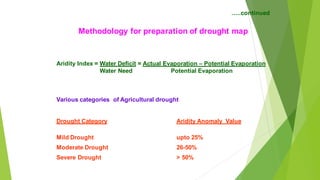..continued
Methodology for preparation of drought map
Aridity Index = Water Deficit = Actual Evaporation C Potential Evaporation
Water Need Potential Evaporation
Various categories of Agricultural drought
Drought Category Aridity Anomaly Value
Mild Drought upto 25%
Moderate Drought 26-50%
Severe Drought > 50%
 