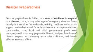 Disaster Preparedness
Disaster preparedness is defined as a state of readiness to respond
to a disaster, crisis, or any other type of emergency situation. More
broadly it is stated as the leadership, training, readiness and exercise
support, and technical and financial assistance to strengthen citizens,
communities, state, local and tribal governments professional
emergency workers as they prepare for disaster, mitigate the effects of
disaster, respond to community needs after a disaster, and launch
effective recovery efforts
 