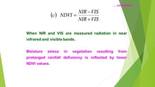( )
VIS
NIR
VIS
NIR
NDVI
c
+
?
=
When NIR and VIS are measured radiation in near
infrared and visible bands.
Moisture stress in vegetation resulting from
prolonged rainfall deficiency is reflected by lower
NDVI values.
..continued
 