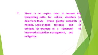7. There is an urgent need to assess the
forecasting skills for natural disasters to
determine those where greater research is
needed. Lack of good forecast skill in
drought, for example, is a constraint to
improved adaptation, management, and
mitigation.
 