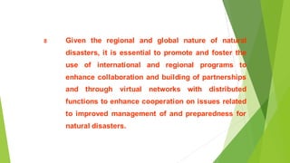 8 Given the regional and global nature of natural
disasters, it is essential to promote and foster the
use of international and regional programs to
enhance collaboration and building of partnerships
and through virtual networks with distributed
functions to enhance cooperation on issues related
to improved management of and preparedness for
natural disasters.
 
