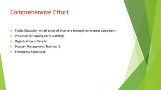 Comprehensive Effort
? Public Education on all types of disasters through awareness campaigns
? Provision for issuing early warnings
? Organization of People
? Disaster Management Training &
? Emergency food stock
 