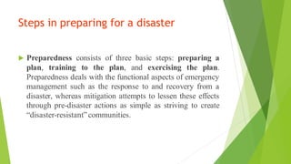 Steps in preparing for a disaster
? Preparedness consists of three basic steps: preparing a
plan, training to the plan, and exercising the plan.
Preparedness deals with the functional aspects of emergency
management such as the response to and recovery from a
disaster, whereas mitigation attempts to lessen these effects
through pre-disaster actions as simple as striving to create
disaster-resistant communities.
 