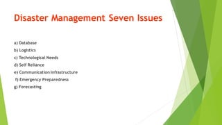 Disaster Management Seven Issues
a) Database
b) Logistics
c) Technological Needs
d) Self Reliance
e) Communication Infrastructure
f) Emergency Preparedness
g) Forecasting
 