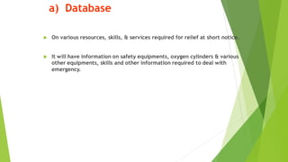 a) Database
? On various resources, skills, & services required for relief at short notice.
? It will have information on safety equipments, oxygen cylinders & various
other equipments, skills and other information required to deal with
emergency.
 