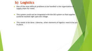 b) Logistics
? One of the most difficult problems to be handled is the organization of
supply chain for relief.
? This system could not be integrated with the GIS system so that supplies
could be tracked right upto the village.
? This needs to be done. Likewise, other elements of logistics need to be put
in place.
 