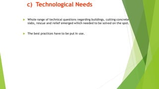 c) Technological Needs
? Whole range of technical questions regarding buildings, cutting concrete
slabs, rescue and relief emerged which needed to be solved on the spot.
? The best practices have to be put in use.
 