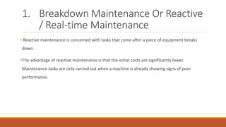 1. Breakdown Maintenance Or Reactive
/ Real-time Maintenance
• Reactive maintenance is concerned with tasks that come after a piece of equipment breaks
down.
•The advantage of reactive maintenance is that the initial costs are significantly lower.
Maintenance tasks are only carried out when a machine is already showing signs of poor
performance.
 