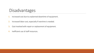 Disadvantages
1. Increased cost due to unplanned downtime of equipment.
2. Increased labor cost, especially if overtime is needed.
3. Cost involved with repair or replacement of equipment.
4. Inefficient use of staff resources.
 