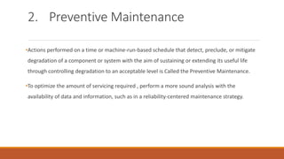 2. Preventive Maintenance
•Actions performed on a time or machine-run-based schedule that detect, preclude, or mitigate
degradation of a component or system with the aim of sustaining or extending its useful life
through controlling degradation to an acceptable level is Called the Preventive Maintenance.
•To optimize the amount of servicing required , perform a more sound analysis with the
availability of data and information, such as in a reliability-centered maintenance strategy.
 