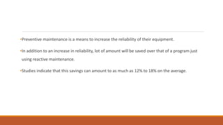 •Preventive maintenance is a means to increase the reliability of their equipment.
•In addition to an increase in reliability, lot of amount will be saved over that of a program just
using reactive maintenance.
•Studies indicate that this savings can amount to as much as 12% to 18% on the average.
 
