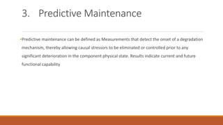 3. Predictive Maintenance
•Predictive maintenance can be defined as Measurements that detect the onset of a degradation
mechanism, thereby allowing causal stressors to be eliminated or controlled prior to any
significant deterioration in the component physical state. Results indicate current and future
functional capability
 