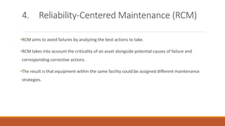 4. Reliability-Centered Maintenance (RCM)
•RCM aims to avoid failures by analyzing the best actions to take.
•RCM takes into account the criticality of an asset alongside potential causes of failure and
corresponding corrective actions.
•The result is that equipment within the same facility could be assigned different maintenance
strategies.
 