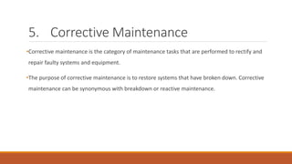 5. Corrective Maintenance
•Corrective maintenance is the category of maintenance tasks that are performed to rectify and
repair faulty systems and equipment.
•The purpose of corrective maintenance is to restore systems that have broken down. Corrective
maintenance can be synonymous with breakdown or reactive maintenance.
 