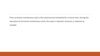 •That corrective maintenance task is then planned and scheduled for a future time. During the
execution of corrective maintenance work, the asset is repaired, restored, or replaced as
needed.
 